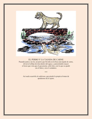 EL PERRO Y LA TAJADA DE CARNE
Pasando junto a un río, un perro que llevaba en la boca una tajada de carne,
divisó el reflejo de ésta dentro del agua; y, pareciéndole mayor
el trozo que veía que el que poseía, soltó éste, con lo que se quedó
sin el falso y sin el verdadero.
***
Así suele ocurrirle al codicioso, que pierde lo propio al tratar de
apoderarse de lo ajeno.
 