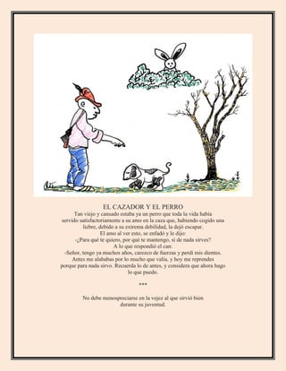 EL CAZADOR Y EL PERRO
Tan viejo y cansado estaba ya un perro que toda la vida había
servido satisfactoriamente a su amo en la caza que, habiendo cogido una
liebre, debido a su extrema debilidad, la dejó escapar.
El amo al ver esto, se enfadó y le dijo:
-¿Para qué te quiero, por qué te mantengo, si de nada sirves?
A lo que respondió el can:
-Señor, tengo ya muchos años, carezco de fuerzas y perdí mis dientes.
Antes me alababas por lo mucho que valía, y hoy me reprendes
porque para nada sirvo. Recuerda lo de antes, y considera que ahora hago
lo que puedo.
***
No debe menospreciarse en la vejez al que sirvió bien
durante su juventud.
 