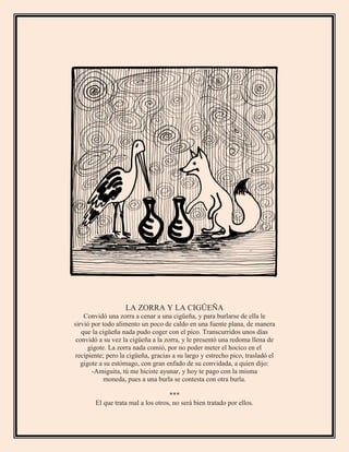 LA ZORRA Y LA CIGÜEÑA
Convidó una zorra a cenar a una cigüeña, y para burlarse de ella le
sirvió por todo alimento un poco de caldo en una fuente plana, de manera
que la cigüeña nada pudo coger con el pico. Transcurridos unos días
convidó a su vez la cigüeña a la zorra, y le presentó una redoma llena de
gigote. La zorra nada comió, por no poder meter el hocico en el
recipiente; pero la cigüeña, gracias a su largo y estrecho pico, trasladó el
gigote a su estómago, con gran enfado de su convidada, a quien dijo:
-Amiguita, tú me hiciste ayunar, y hoy te pago con la misma
moneda, pues a una burla se contesta con otra burla.
***
El que trata mal a los otros, no será bien tratado por ellos.
 
