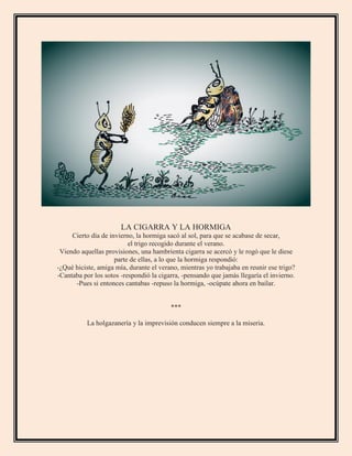 LA CIGARRA Y LA HORMIGA
Cierto día de invierno, la hormiga sacó al sol, para que se acabase de secar,
el trigo recogido durante el verano.
Viendo aquellas provisiones, una hambrienta cigarra se acercó y le rogó que le diese
parte de ellas, a lo que la hormiga respondió:
-¿Qué hiciste, amiga mía, durante el verano, mientras yo trabajaba en reunir ese trigo?
-Cantaba por los sotos -respondió la cigarra, -pensando que jamás llegaría el invierno.
-Pues si entonces cantabas -repuso la hormiga, -ocúpate ahora en bailar.
***
La holgazanería y la imprevisión conducen siempre a la miseria.
 
