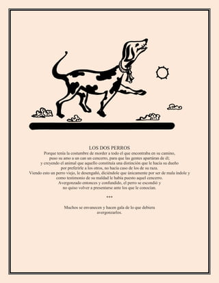 LOS DOS PERROS
Porque tenía la costumbre de morder a todo el que encontraba en su camino,
puso su amo a un can un cencerro, para que las gentes apartáran de él;
y creyendo el animal que aquello constituía una distinción que le hacía su dueño
por preferirle a los otros, no hacía caso de los de su raza.
Viendo esto un perro viejo, le desengañó, diciéndole que únicamente por ser de mala índole y
como testimonio de su maldad le había puesto aquel cencerro.
Avergonzado entonces y confundido, el perro se escondió y
no quiso volver a presentarse ante los que le conocían.
***
Muchos se envanecen y hacen gala de lo que debiera
avergonzarlos.
 