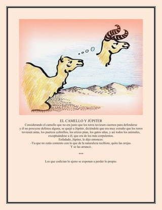 EL CAMELLO Y JÚPITER
Considerando el camello que no era justo que los toros tuviesen cuernos para defenderse
y él no poseyese defensa alguna, se quejó a Júpiter, diciéndole que era muy extraño que los toros
tuviesen astas, los puercos colmillos, los erizos púas, los gatos uñas, y así todos los animales,
exceptuándose a él, que era de los más corpulentos.
Enfadado, Júpiter, le dijo entonces:
-Ya que no estás contento con lo que de la naturaleza recibiste, quito las orejas.
Y se las arrancó.
***
Los que codician lo ajeno se exponen a perder lo propio.
 