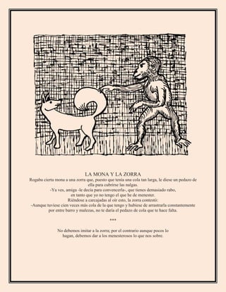 LA MONA Y LA ZORRA
Rogaba cierta mona a una zorra que, puesto que tenía una cola tan larga, le diese un pedazo de
ella para cubrirse las nalgas.
-Ya ves, amiga -le decía para convencerla-, que tienes demasiado rabo,
en tanto que yo no tengo el que he de menester.
Riéndose a carcajadas al oír esto, la zorra contestó:
-Aunque tuviese cien veces más cola de la que tengo y hubiese de arrastrarla constantemente
por entre barro y malezas, no te daría el pedazo de cola que te hace falta.
***
No debemos imitar a la zorra; por el contrario aunque pocos lo
hagan, debemos dar a los menesterosos lo que nos sobre.
 