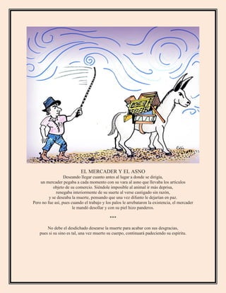 EL MERCADER Y EL ASNO
Deseando llegar cuanto antes al lugar a donde se dirigía,
un mercader pegaba a cada momento con su vara al asno que llevaba los artículos
objeto de su comercio. Siéndole imposible al animal ir más deprisa,
renegaba interiormente de su suerte al verse castigado sin razón,
y se deseaba la muerte, pensando que una vez difunto le dejarían en paz.
Pero no fue así, pues cuando el trabajo y los palos le arrebataron la existencia, el mercader
le mandó desollar y con su piel hizo panderos.
***
No debe el desdichado desearse la muerte para acabar con sus desgracias,
pues si su sino es tal, una vez muerto su cuerpo, continuará padeciendo su espíritu.
 