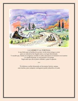 LA LIEBRE Y LA TORTUGA
A una liebre que se burlaba de sus pies, invitó cierta tortuga a correr
para ver cuál de las dos llegaba antes a un lugar determinado.
Y sucedió que, fiando en su ligereza, la liebre se echó a descansar un momento en el camino
y se quedó dormida, lo cual permitió a la tortuga
llegar antes que ella al punto señalado y ganar la apuesta.
***
No debemos confiar demasiado en las propias fuerzas, aunque
sean muchas, pues cualquier contingencia puede reducirlas a la nada.
 