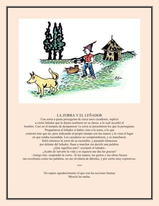 LA ZORRA Y EL LEÑADOR
Una zorra a quien perseguían de cerca unos cazadores, suplicó
a cierto leñador que la dejara ocultarse en su choza, a lo cual accedió el
hombre. Casi en el instante de desaparecer 1a zorra se presentaron los que la perseguían.
Preguntaron al leñador si había visto a la zorra, a lo que
contestó éste que no, pero indicando al propio tiempo con las manos y la vista el lugar
en que estaba escondida. Los cazadores no comprendieron, y se marcharon.
Salió entonces la zorra de su escondite, y pasando silenciosa
por delante del leñador, íbase a marchar sin decirle una palabra.
-¿Qué significa esto? -exclamó el leñador-.
¿Acabo de salvarte la vida y ni siquiera me das las gracias?
-Amigo mío -respondió la zorra-. Si tus manos, tus gestos y tus obras fuesen
tan excelentes como tus palabras, no me olvidaría de dártelas, y por cierto muy expresivas.
***
No espere agradecimiento el que con las acciones buenas
Mezcla las malas.
 