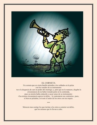 EL CORNETA
Un corneta que en cierta batalla animaba a los soldados en la pelea
con los sonidos de su instrumento
tuvo la desgracia de caer en poder del enemigo; y, para que no lo matasen, alegaba la
circunstancia de no haber tomado parte en la contienda,
pues su misión había reducido a sacar sones de su instrumento:
-Esa misma circunstancia agrava tu delito – le contestaron sus contrarios-, pues,
si bien no peleabas, avivaste el ardor de los otros con tus toques.
***
Merecen mas castigo los que incitan a los otros a cometer un delito,
que los mismos que lo llevan a cabo.
 