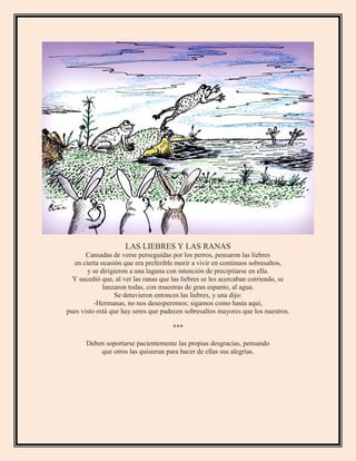 LAS LIEBRES Y LAS RANAS
Cansadas de verse perseguidas por los perros, pensaron las liebres
en cierta ocasión que era preferible morir a vivir en continuos sobresaltos,
y se dirigieron a una laguna con intención de precipitarse en ella.
Y sucedió que, al ver las ranas que las liebres se les acercaban corriendo, se
lanzaron todas, con muestras de gran espanto, al agua.
Se detuvieron entonces las liebres, y una dijo:
-Hermanas, no nos desesperemos; sigamos como hasta aquí,
pues visto está que hay seres que padecen sobresaltos mayores que los nuestros.
***
Deben soportarse pacientemente las propias desgracias, pensando
que otros las quisieran para hacer de ellas sus alegrías.
 