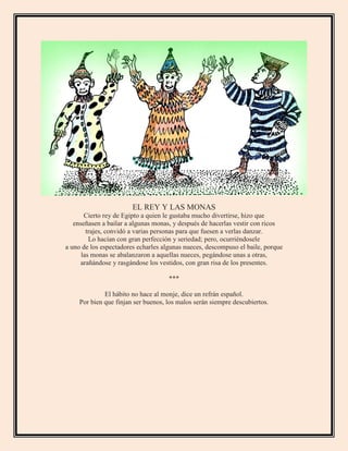EL REY Y LAS MONAS
Cierto rey de Egipto a quien le gustaba mucho divertirse, hizo que
enseñasen a bailar a algunas monas, y después de hacerlas vestir con ricos
trajes, convidó a varias personas para que fuesen a verlas danzar.
Lo hacían con gran perfección y seriedad; pero, ocurriéndosele
a uno de los espectadores echarles algunas nueces, descompuso el baile, porque
las monas se abalanzaron a aquellas nueces, pegándose unas a otras,
arañándose y rasgándose los vestidos, con gran risa de los presentes.
***
El hábito no hace al monje, dice un refrán español.
Por bien que finjan ser buenos, los malos serán siempre descubiertos.
 
