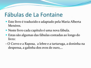 Fábulas de LaFontaineEste livro é traduzido e adaptado pela Maria Alberta Menéres.Neste livro cada capítulo é uma nova fábula.Estas são algumas das fábulas contadas ao longo do livro:- O Corvo e a Raposa,  a lebre e a tartaruga, a doninha na despensa, a galinha dos ovos de ouro,…