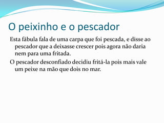 O peixinho e o pescadorEsta fábula fala de uma carpa que foi pescada, e disse ao pescador que a deixasse crescer pois agora não daria nem para uma fritada.O pescador desconfiado decidiu fritá-la pois mais vale um peixe na mão que dois no mar.