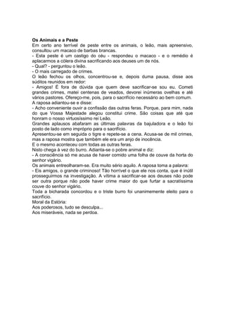 Os Animais e a Peste 
Em certo ano terrível de peste entre os animais, o leão, mais apreensivo, consultou um macaco de barbas brancas. 
- Esta peste é um castigo do céu - respondeu o macaco - e o remédio é aplacarmos a cólera divina sacrificando aos deuses um de nós. 
- Qual? - perguntou o leão. 
- O mais carregado de crimes. 
O leão fechou os olhos, concentrou-se e, depois duma pausa, disse aos súditos reunidos em redor: 
- Amigos! É fora de dúvida que quem deve sacrificar-se sou eu. Cometi grandes crimes, matei centenas de veados, devorei inúmeras ovelhas e até vários pastores. Ofereço-me, pois, para o sacrifício necessário ao bem comum. 
A raposa adiantou-se e disse: 
- Acho conveniente ouvir a confissão das outras feras. Porque, para mim, nada do que Vossa Majestade alegou constitui crime. São coisas que até que honram o nosso virtuosíssimo rei Leão. 
Grandes aplausos abafaram as últimas palavras da bajuladora e o leão foi posto de lado como impróprio para o sacrifício. 
Apresentou-se em seguida o tigre e repete-se a cena. Acusa-se de mil crimes, mas a raposa mostra que também ele era um anjo de inocência. 
E o mesmo aconteceu com todas as outras feras. 
Nisto chega à vez do burro. Adianta-se o pobre animal e diz: 
- A consciência só me acusa de haver comido uma folha de couve da horta do senhor vigário. 
Os animais entreolharam-se. Era muito sério aquilo. A raposa toma a palavra: 
- Eis amigos, o grande criminoso! Tão horrível o que ele nos conta, que é inútil prosseguirmos na investigação. A vítima a sacrificar-se aos deuses não pode ser outra porque não pode haver crime maior do que furtar a sacratíssima couve do senhor vigário. 
Toda a bicharada concordou e o triste burro foi unanimemente eleito para o sacrifício. 
Moral da Estória: 
Aos poderosos, tudo se desculpa... 
Aos miseráveis, nada se perdoa.  
