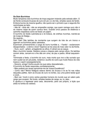 Os Dois Burrinhos 
Muito lampeiros dois burrinhos de tropa seguiam trotando pela estrada além. O da frente conduzia bruacas de ouro em pó; e o de trás, simples sacos de farelo. Embora burros da mesma igualha, não queria ser o primeiro que o segundo lhe caminhasse ao lado. 
- Alto lá! - dizia ele - não se emparelhe comigo, que quem carrega ouro não é do mesmo naipe de quem conduz feno. Guarde cinco passos de distância e caminhe respeitoso como se fosse um pajem. 
O burrinho do farelo submetia-se e lá trotava, de orelhas murchas, roendo-se de inveja do fidalgo... 
De repente... 
Osh! Oah! São ladrões da montanha que surgem de trás de um tronco e agarram os burrinhos pelos cabrestos. 
Examinam primeiramente a carga do burro humilde e, - Farelo! - exclamaram desapontados - o demo o leve! Vejamos se há coisa de mais valor no da frente. 
- Ouro, ouro! - gritam, arregalando os olhos. E atiram-se ao saque. 
Mas o burrinho resiste. Desfere coices e dispara pelo campo afora. Os ladrões correm atrás, cercam-no e lhe dão em cima, de pau e pedra. Afinal saqueiam- no. 
Terminada a festa, o burrinho do ouro, mais morto que vivo e tão surrado que nem suster-se em pé podia, reclama o auxílio do outro que muito fresco da vida tosava o capim sossegadamente. 
- Socorro, amigo! Venha acudir-me que estou descadeirado... 
O burrinho do farelo respondeu zombeteiramente: 
- Mas poderei por acaso aproximar-me de Vossa Excelência? 
- Como não? Minha fidalguia estava dentro da bruaca e lá se foi nas mãos daqueles patifes. Sem as brucas de ouro no lombo, sou uma pobre besta igual a você... 
- Bem sei. Você é como certos grandes homens do mundo que só valem pelo cargo que ocupam. No fundo, simples bestas de carga, eu, tu, eles... 
E ajudou-o a regressar para casa, decorando, para uso próprio, a lição que ardia no lombo do vaidoso.  