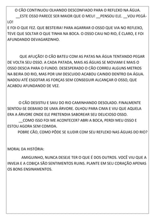 O CÃO CONTINUOU OLHANDO DESCONFIADO PARA O REFLEXO NA ÁGUA.
__ESTE OSSO PARECE SER MAIOR QUE O MEU! __PENSOU ELE. __VOU PEGÁ-
LO!
E FOI O QUE FEZ. QUE BESTEIRA! PARA AGARRAR O OSSO QUE VIA NO REFLEXO,
TEVE QUE SOLTAR O QUE TINHA NA BOCA. O OSSO CAIU NO RIO, É CLARO, E FOI
AFUNDANDO DEVAGARZINHO.
QUE AFLIÇÃO! O CÃO BATEU COM AS PATAS NA ÁGUA TENTANDO PEGAR
DE VOLTA SEU OSSO. A CADA PATADA, MAIS AS ÁGUAS SE MOVIAM E MAIS O
OSSO DESCIA PARA O FUNDO. DESESPERADO O CÃO CORREU ALGUNS METROS
NA BEIRA DO RIO, MAS POR UM DESCUIDO ACABOU CAINDO DENTRO DA ÁGUA.
NADOU ATÉ ESGOTAR AS FORÇAS SEM CONSEGUIR ALCANÇAR O OSSO, QUE
ACABOU AFUNDANDO DE VEZ.
O CÃO DESISTIU E SAIU DO RIO CAMINHANDO DESOLADO. FINALMENTE
SENTOU-SE DEBAIXO DE UMA ÁRVORE. OLHOU PARA CIMA E VIU QUE AQUELA
ERA A ÁRVORE ONDE ELE PRETENDIA SABOREAR SEU DELICIOSO OSSO.
__COMO ISSO FOI ME ACONTECER? ABRI A BOCA, PERDI MEU OSSO E
ESTOU AGORA SEM COMIDA.
POBRE CÃO, COMO PÔDE SE ILUDIR COM SEU REFLEXO NAS ÁGUAS DO RIO?
MORAL DA HISTÓRIA:
AMIGUINHO, NUNCA DESEJE TER O QUE É DOS OUTROS. VOCÊ VIU QUE A
INVEJA E A COBIÇA SÃO SENTIMENTOS RUINS. PLANTE EM SEU CORAÇÃO APENAS
OS BONS ENSINAMENTOS.
 