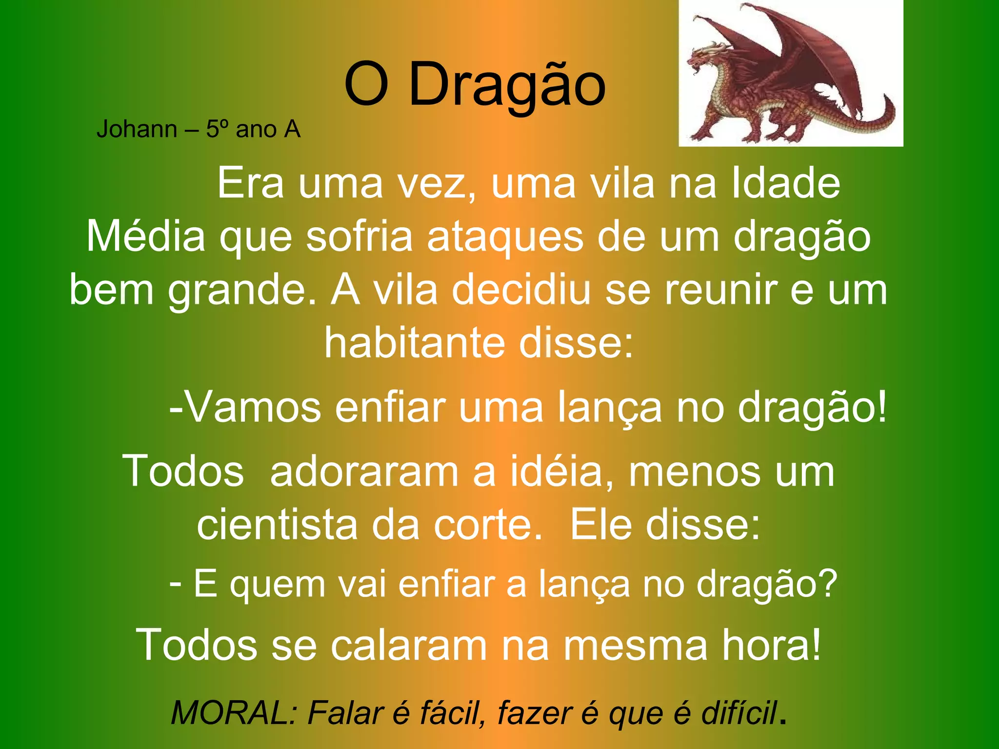 O Dragão
Era uma vez, uma vila na Idade
Média que sofria ataques de um dragão
bem grande. A vila decidiu se reunir e um
habitante disse:
-Vamos enfiar uma lança no dragão!
Todos adoraram a idéia, menos um
cientista da corte. Ele disse:
- E quem vai enfiar a lança no dragão?
Todos se calaram na mesma hora!
MORAL: Falar é fácil, fazer é que é difícil.
Johann – 5º ano A