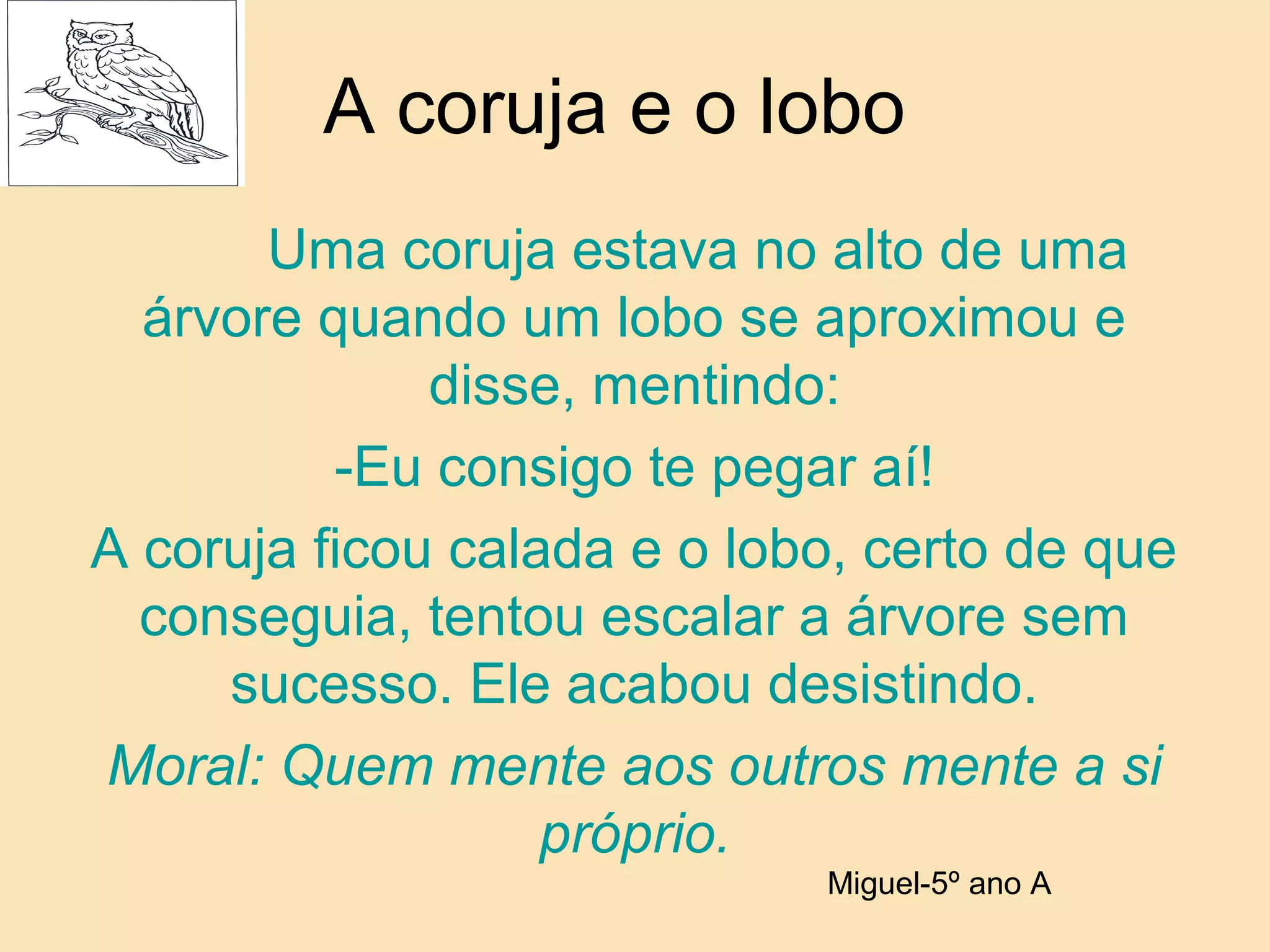 A coruja e o lobo
Uma coruja estava no alto de uma
árvore quando um lobo se aproximou e
disse, mentindo:
-Eu consigo te pegar aí!
A coruja ficou calada e o lobo, certo de que
conseguia, tentou escalar a árvore sem
sucesso. Ele acabou desistindo.
Moral: Quem mente aos outros mente a si
próprio.
Miguel-5º ano A