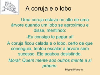 A coruja e o lobo
Uma coruja estava no alto de uma
árvore quando um lobo se aproximou e
disse, mentindo:
-Eu consigo te pegar aí!
A coruja ficou calada e o lobo, certo de que
conseguia, tentou escalar a árvore sem
sucesso. Ele acabou desistindo.
Moral: Quem mente aos outros mente a si
próprio.
Miguel-5º ano A
 