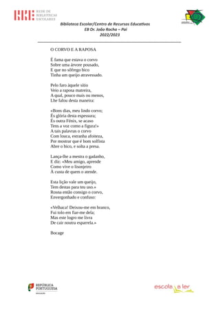 Biblioteca Escolar/Centro de Recursos Educativos
EB Dr. João Rocha – Pai
2022/2023
_________________________________________________________________
O CORVO E A RAPOSA
É fama que estava o corvo
Sobre uma árvore pousado,
E que no sôfrego bico
Tinha um queijo atravessado.
Pelo faro àquele sítio
Veio a raposa matreira,
A qual, pouco mais ou menos,
Lhe falou desta maneira:
«Bons dias, meu lindo corvo;
És glória desta espessura;
És outra Fénix, se acaso
Tens a voz como a figura!»
A tais palavras o corvo
Com louca, estranha afoiteza,
Por mostrar que é bom solfista
Abre o bico, e solta a presa.
Lança-lhe a mestra o gadanho,
E diz: «Meu amigo, aprende
Como vive o lisonjeiro
À custa de quem o atende.
Esta lição vale um queijo,
Tem destas para teu uso.»
Rosna então consigo o corvo,
Envergonhado e confuso:
«Velhaca! Deixou-me em branco,
Fui tolo em fiar-me dela;
Mas este logro me livra
De cair noutra esparrela.»
Bocage
 