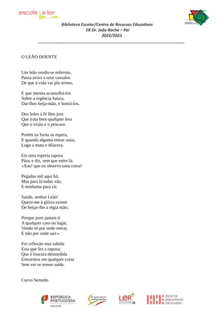 Biblioteca Escolar/Centro de Recursos Educativos
EB Dr. João Rocha – Pai
2022/2023
_________________________________________________________________
O LEÃO DOENTE
Um leão vendo-se enfermo,
Passa aviso a seus vassalos
De que à vida vai pôr termo,
E que intenta aconselhá-los
Sobre a regência futura,
Dar-lhes beija-mão, e honrá-los.
Dos leões à fé lhes jura
Que trata bem qualquer fera
Que o visita e o procura:
Porém na furna as espera,
E quando alguma entrar ousa,
Logo a mata e dilacera.
Eis uma esperta raposa
Pára, e diz, sem que entre lá:
«Xau! que eu observo uma coisa!
Pegadas mil aqui há;
Mas para lá todas vão,
E nenhuma para cá;
Saúde, senhor Leão!
Quero-me à glória eximir
De beijar-lhe a régia mão;
Porque jurei jamais ir
A qualquer casa ou lugar,
Vendo só por onde entrar,
E não por onde sair.»
Foi reflexão mui subida
Esta que fez a raposa;
Que é loucura desmedida
Entrarmos em qualquer coisa
Sem ver se temos saída.
Curvo Semedo
 