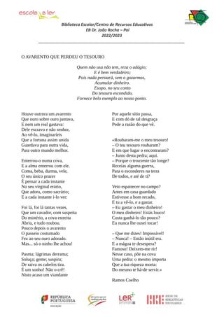 Biblioteca Escolar/Centro de Recursos Educativos
EB Dr. João Rocha – Pai
2022/2023
_________________________________________________________________
O AVARENTO QUE PERDEU O TESOURO
Quem não usa não tem, reza o adágio;
E é bem verdadeiro;
Pois nada prestará, sem o gozarmos,
Acumular dinheiro.
Esopo, no seu conto
Do tesouro escondido,
Fornece belo exemplo ao nosso ponto.
Houve outrora um avarento
Que ouro sobre ouro juntava,
E nem um real gastava:
Dele escravo e não senhor,
Ao vê-lo, imaginaríeis
Que a fortuna assim unida
Guardava para outra vida,
Para outro mundo melhor.
Enterrou-o numa cova,
E a alma enterrou com ele.
Coma, beba, durma, vele,
O seu único prazer
É pensar a cada instante
No seu virginal erário,
Que adora, como sacrário;
E a cada instante i-lo ver:
Foi lá, foi lá tantas vezes,
Que um cavador, com suspeita
Do mistério, a cova estreita
Abriu, e tudo roubou.
Pouco depois o avarento
O passeio costumado
Fez ao seu ouro adorado.
Mas... só o ninho lhe achou!
Pasma; lágrimas derrama;
Soluça; geme; suspira;
De raiva os cabelos tira.
É um sonho! Não o crê!
Nisto acaso um viandante
Por aquele sítio passa,
E com dó de tal desgraça
Pede a razão do que vê.
«Roubaram-me o meu tesouro!
– O teu tesouro roubaram?
E em que lugar o encontraram?
– Junto desta pedra; aqui.
– Porque o trouxeste tão longe?
Receias alguma guerra,
Para o esconderes na terra
De todos, e até de ti?
Veio espairecer no campo?
Antes em casa guardado
Estivesse a bom recado,
E tu a vê-lo, e a gastar.
– Eu gastar o meu dinheiro!
O meu dinheiro! Estás louco!
Custa ganhá-lo tão pouco?
Eu nunca lhe ousei tocar!
– Que me dizes! Impossível!
– Nunca! – Então inútil era.
E a mágoa te desespera?
Famoso! Deixem-me rir!
Nesse caso, põe na cova
Uma pedra: o mesmo importa
Que a tua riqueza morta:
Do mesmo te há-de servir.»
Ramos Coelho
 