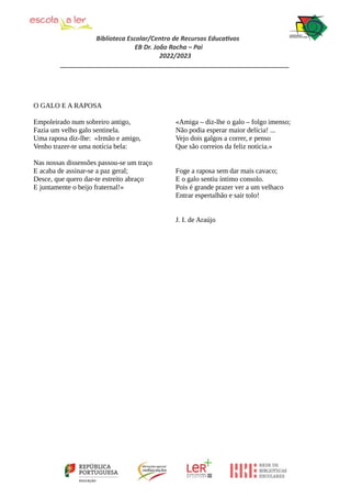 Biblioteca Escolar/Centro de Recursos Educativos
EB Dr. João Rocha – Pai
2022/2023
_________________________________________________________________
O GALO E A RAPOSA
Empoleirado num sobreiro antigo,
Fazia um velho galo sentinela.
Uma raposa diz-lhe: «Irmão e amigo,
Venho trazer-te uma notícia bela:
Nas nossas dissensões passou-se um traço
E acaba de assinar-se a paz geral;
Desce, que quero dar-te estreito abraço
E juntamente o beijo fraternal!»
«Amiga – diz-lhe o galo – folgo imenso;
Não podia esperar maior delícia! ...
Vejo dois galgos a correr, e penso
Que são correios da feliz notícia.»
Foge a raposa sem dar mais cavaco;
E o galo sentiu íntimo consolo.
Pois é grande prazer ver a um velhaco
Entrar espertalhão e sair tolo!
J. I. de Araújo
 