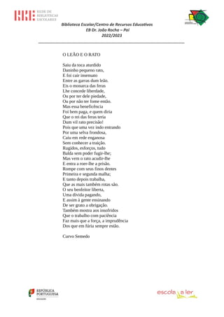 Biblioteca Escolar/Centro de Recursos Educativos
EB Dr. João Rocha – Pai
2022/2023
_________________________________________________________________
O LEÃO E O RATO
Saiu da toca aturdido
Daninho pequeno rato,
E foi cair insensato
Entre as garras dum leão.
Eis o monarca das feras
Lhe concede liberdade,
Ou por ter dele piedade,
Ou por não ter fome então.
Mas essa beneficência
Foi bem paga, e quem diria
Que o rei das feras teria
Dum vil rato precisão!
Pois que uma vez indo entrando
Por uma selva frondosa,
Caiu em rede enganosa
Sem conhecer a traição.
Rugidos, esforços, tudo
Balda sem poder fugir-lhe;
Mas vem o rato acudir-lhe
E entra a roer-lhe a prisão.
Rompe com seus finos dentes
Primeira e segunda malha;
E tanto depois trabalha,
Que as mais também rotas são.
O seu benfeitor liberta,
Uma dívida pagando,
E assim à gente ensinando
De ser grato a obrigação.
Também mostra aos insofridos
Que o trabalho com paciência
Faz mais que a força, a imprudência
Dos que em fúria sempre estão.
Curvo Semedo
 