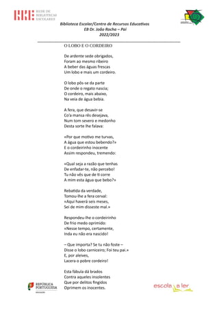 Biblioteca Escolar/Centro de Recursos Educativos
EB Dr. João Rocha – Pai
2022/2023
_________________________________________________________________
O LOBO E O CORDEIRO
De ardente sede obrigados,
Foram ao mesmo ribeiro
A beber das águas frescas
Um lobo e mais um cordeiro.
O lobo pôs-se da parte
De onde o regato nascia;
O cordeiro, mais abaixo,
Na veia de água bebia.
A fera, que desavir-se
Co’a mansa rês desejava,
Num tom severo e medonho
Desta sorte lhe falava:
«Por que motivo me turvas,
A água que estou bebendo?»
E o cordeirinho inocente
Assim respondeu, tremendo:
«Qual seja a razão que tenhas
De enfadar-te, não percebo!
Tu não vês que de ti corre
A mim esta água que bebo?»
Rebatida da verdade,
Tomou-lhe a fera cerval:
«Aqui haverá seis meses,
Sei de mim disseste mal.»
Respondeu-lhe o cordeirinho
De frio medo oprimido:
«Nesse tempo, certamente,
Inda eu não era nascido!
– Que importa? Se tu não foste –
Disse o lobo carniceiro; Foi teu pai.»
E, por aleives,
Lacera o pobre cordeiro!
Esta fábula dá brados
Contra aqueles insolentes
Que por delitos fingidos
Oprimem os inocentes.
 