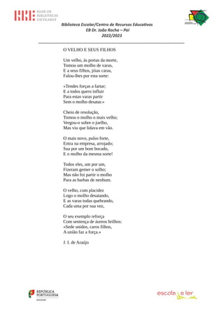 Biblioteca Escolar/Centro de Recursos Educativos
EB Dr. João Rocha – Pai
2022/2023
_________________________________________________________________
O VELHO E SEUS FILHOS
Um velho, às portas da morte,
Tomou um molho de varas,
E a seus filhos, jóias caras,
Falou-lhes por esta sorte:
«Tendes forças a fartar;
E a todos quero influir
Para estas varas partir
Sem o molho desatar.»
Cheio de resolução,
Tomou o molho o mais velho;
Vergou-o sobre o joelho,
Mas viu que lidava em vão.
O mais novo, pulso forte,
Entra na empresa, arrojado;
Sua por um bom bocado,
E o molho da mesma sorte!
Todos eles, um por um,
Fizeram gemer o solho;
Mas não foi partir o molho
Para as barbas de nenhum.
O velho, com placidez
Logo o molho desatando,
E as varas todas quebrando,
Cada uma por sua vez,
O seu exemplo reforça
Com sentença de áureos brilhos:
«Sede unidos, caros filhos,
A união faz a força.»
J. I. de Araújo
 