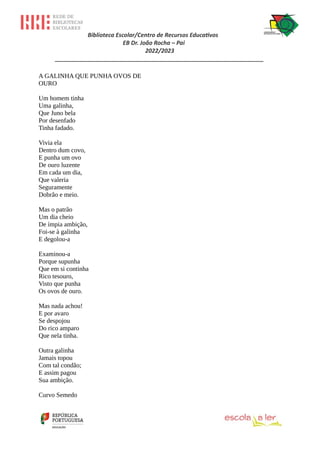 Biblioteca Escolar/Centro de Recursos Educativos
EB Dr. João Rocha – Pai
2022/2023
_________________________________________________________________
A GALINHA QUE PUNHA OVOS DE
OURO
Um homem tinha
Uma galinha,
Que Juno bela
Por desenfado
Tinha fadado.
Vivia ela
Dentro dum covo,
E punha um ovo
De ouro luzente
Em cada um dia,
Que valeria
Seguramente
Dobrão e meio.
Mas o patrão
Um dia cheio
De ímpia ambição,
Foi-se à galinha
E degolou-a
Examinou-a
Porque supunha
Que em si continha
Rico tesouro,
Visto que punha
Os ovos de ouro.
Mas nada achou!
E por avaro
Se despojou
Do rico amparo
Que nela tinha.
Outra galinha
Jamais topou
Com tal condão;
E assim pagou
Sua ambição.
Curvo Semedo
 