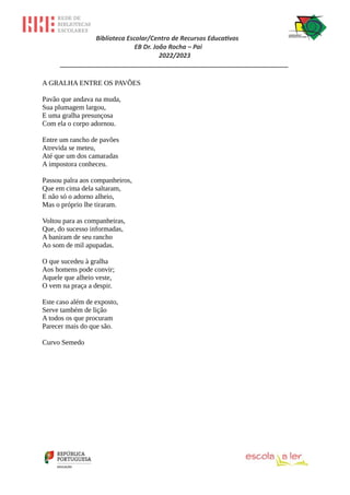 Biblioteca Escolar/Centro de Recursos Educativos
EB Dr. João Rocha – Pai
2022/2023
_________________________________________________________________
A GRALHA ENTRE OS PAVÕES
Pavão que andava na muda,
Sua plumagem largou,
E uma gralha presunçosa
Com ela o corpo adornou.
Entre um rancho de pavões
Atrevida se meteu,
Até que um dos camaradas
A impostora conheceu.
Passou palra aos companheiros,
Que em cima dela saltaram,
E não só o adorno alheio,
Mas o próprio lhe tiraram.
Voltou para as companheiras,
Que, do sucesso informadas,
A baniram de seu rancho
Ao som de mil apupadas.
O que sucedeu à gralha
Aos homens pode convir;
Aquele que alheio veste,
O vem na praça a despir.
Este caso além de exposto,
Serve também de lição
A todos os que procuram
Parecer mais do que são.
Curvo Semedo
 
