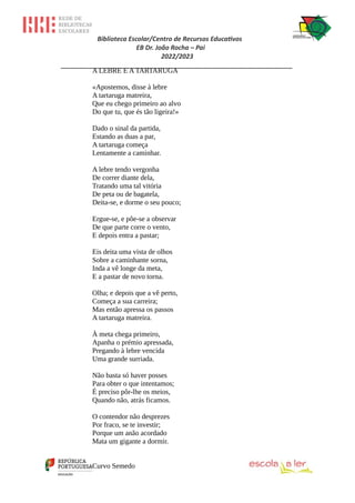 Biblioteca Escolar/Centro de Recursos Educativos
EB Dr. João Rocha – Pai
2022/2023
_________________________________________________________________
A LEBRE E A TARTARUGA
«Apostemos, disse à lebre
A tartaruga matreira,
Que eu chego primeiro ao alvo
Do que tu, que és tão ligeira!»
Dado o sinal da partida,
Estando as duas a par,
A tartaruga começa
Lentamente a caminhar.
A lebre tendo vergonha
De correr diante dela,
Tratando uma tal vitória
De peta ou de bagatela,
Deita-se, e dorme o seu pouco;
Ergue-se, e põe-se a observar
De que parte corre o vento,
E depois entra a pastar;
Eis deita uma vista de olhos
Sobre a caminhante sorna,
Inda a vê longe da meta,
E a pastar de novo torna.
Olha; e depois que a vê perto,
Começa a sua carreira;
Mas então apressa os passos
A tartaruga matreira.
À meta chega primeiro,
Apanha o prémio apressada,
Pregando à lebre vencida
Uma grande surriada.
Não basta só haver posses
Para obter o que intentamos;
É preciso pôr-lhe os meios,
Quando não, atrás ficamos.
O contendor não desprezes
Por fraco, se te investir;
Porque um anão acordado
Mata um gigante a dormir.
Curvo Semedo
 