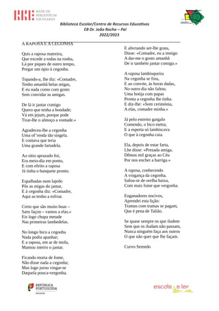 Biblioteca Escolar/Centro de Recursos Educativos
EB Dr. João Rocha – Pai
2022/2023
_________________________________________________________________
A RAPOSA E A CEGONHA
Quis a raposa matreira,
Que excede a todas na ronha,
Lá por piques de outro tempo,
Pregar um ópio à cegonha.
Topando-a, lhe diz: «Comadre,
Tenho amanhã belas migas,
E eu nada como com gosto
Sem convidar as amigas.
De lá ir jantar comigo
Quero que tenha a bondade;
Vá em jejum, porque pode
Tirar-lhe o almoço a vontade.»
Agradeceu-lhe a cegonha
Uma of’renda tão singela.
E contava que teria
Uma grande fartadela.
Ao sítio aprazado foi,
Era meio-dia em ponto,
E com efeito a raposa
Já tinha o banquete pronto.
Espalhadas num lajedo
Pôs as migas do jantar,
E à cegonha diz: «Comadre,
Aqui as tenho a esfriar.
Creio que são muito boas –
Sans façon – vamos a elas.»
Eis logo chupa metade
Nas primeiras lambedelas.
No longo bico a cegonha
Nada podia apanhar;
E a raposa, em ar de mofa,
Mamou inteiro o jantar.
Ficando morta de fome,
Não disse nada a cegonha;
Mas logo jurou vingar-se
Daquela pouca-vergonha.
E afectando ser-lhe grata,
Disse: «Comadre, eu a instigo
A dar-me o gosto amanhã
De ir também jantar comigo.»
A raposa lambisqueira
Na cegonha se fiou,
E ao convite, às horas dadas,
No outro dia não faltou.
Uma botija com papas
Pronta a cegonha lhe tinha.
E diz-lhe: «Sem cerimónia,
A elas, comadre minha.»
Já pelo estreito gargalo
Comendo, o bico metia;
E a esperta só lambiscava
O que à cegonha caia.
Ela, depois de estar farta,
Lhe disse: «Prezada amiga,
Dêmos mil graças ao Céu
Por nos encher a barriga.»
A raposa, conhecendo
A vingança da cegonha,
Safou-se de orelha baixa,
Com mais fome que vergonha.
Enganadores nocivos,
Aprendei esta lição:
Tramas com tramas se pagam,
Que é pena de Talião.
Se quase sempre os que iludem
Sem que os iludam não passam,
Nunca ninguém faça aos outros
O que não quer que lhe façam.
Curvo Semedo
 