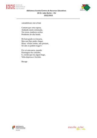 Biblioteca Escolar/Centro de Recursos Educativos
EB Dr. João Rocha – Pai
2022/2023
_________________________________________________________________
A RAPOSA E AS UVAS
Contam que certa raposa,
Andando muito esfaimada,
Viu roxos, maduros cachos
Pendentes de alta latada.
De bom grado os trincaria,
Mas sem lhes poder chegar,
Disse: «Estão verdes, não prestam,
Só cães os podem tragar!»
Eis cai uma parra, quando
Prosseguia seu caminho,
E, crendo que era algum bago,
Volta depressa o focinho.
Bocage
 