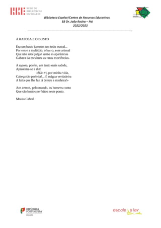 Biblioteca Escolar/Centro de Recursos Educativos
EB Dr. João Rocha – Pai
2022/2023
_________________________________________________________________
A RAPOSA E O BUSTO
Era um busto famoso, um todo teatral...
Por entre a multidão, o burro, esse animal
Que não sabe julgar senão as aparências
Gabava da escultura as raras excelências.
A raposa, porém, um tanto mais sabida,
Aproxima-se e diz:
«Não vi, por minha vida,
Cabeça tão perfeita!... É mágoa verdadeira
A falta que lhe faz lá dentro a mioleira!»
Aos centos, pelo mundo, os homens conto
Que são bustos perfeitos neste ponto.
Moura Cabral
 