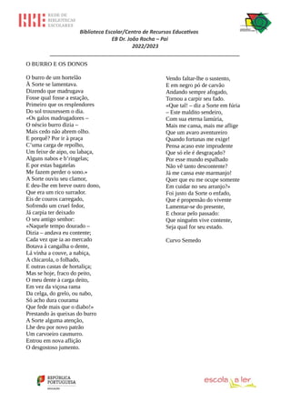 Biblioteca Escolar/Centro de Recursos Educativos
EB Dr. João Rocha – Pai
2022/2023
_________________________________________________________________
O BURRO E OS DONOS
O burro de um hortelão
À Sorte se lamentava.
Dizendo que madrugava
Fosse qual fosse a estação,
Primeiro que os resplendores
Do sol trouxessem o dia.
«Os galos madrugadores –
O néscio burro dizia –
Mais cedo não abrem olho.
E porquê? Por ir à praça
C’uma carga de repolho,
Um feixe de aipo, ou labaça,
Alguns nabos e b’ringelas;
E por estas bagatelas
Me fazem perder o sono.»
A Sorte ouviu seu clamor,
E deu-lhe em breve outro dono,
Que era um rico surrador.
Eis de couros carregado,
Sofrendo um cruel fedor,
Já carpia ter deixado
O seu antigo senhor:
«Naquele tempo dourado –
Dizia – andava eu contente;
Cada vez que ia ao mercado
Botava à cangalha o dente,
Lá vinha a couve, a nabiça,
A chicarola, o folhado,
E outras castas de hortaliça;
Mas se hoje, fraco do peito,
O meu dente à carga deito,
Em vez da viçosa rama
Da celga, do grelo, ou nabo,
Só acho dura courama
Que fede mais que o diabo!»
Prestando às queixas do burro
A Sorte alguma atenção,
Lhe deu por novo patrão
Um carvoeiro casmurro.
Entrou em nova aflição
O desgostoso jumento.
Vendo faltar-lhe o sustento,
E em negro pó de carvão
Andando sempre afogado,
Tornou a carpir seu fado.
«Que tal! – diz a Sorte em fúria
– Este maldito sendeiro,
Com sua eterna lamúria,
Mais me cansa, mais me aflige
Que um avaro aventureiro
Quando fortunas me exige!
Pensa acaso este imprudente
Que só ele é desgraçado?
Por esse mundo espalhado
Não vê tanto descontente?
Já me cansa este marmanjo!
Quer que eu me ocupe somente
Em cuidar no seu arranjo?»
Foi justo da Sorte o enfado,
Que é propensão do vivente
Lamentar-se do presente,
E chorar pelo passado:
Que ninguém vive contente,
Seja qual for seu estado.
Curvo Semedo
 