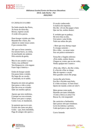Biblioteca Escolar/Centro de Recursos Educativos
EB Dr. João Rocha – Pai
2022/2023
_________________________________________________________________
O CAVALO E O LOBO
Na linda estação das flores,
Às horas do meio-dia,
Brioso, esperto cavalo
A verde relva pascia.
Dum bosque vizinho um lobo
Botando-lhe o lúzio, diz:
«Quem te comer essas carnes
É por extremo feliz
Ah! que se foras carneiro,
Ou mesmo burro, ou vitela,
Já marchando me andarias
Pelo estreito da goela;
Mas és um castelo! e assaz
Temo a tua artilharia!
Vou bloquear-te, e do engano
Fazer fogo à bateria.»
Então do bosque saindo
Em passo lento e miúdo,
De largo diz ao cavalo:
«Camarada, eu te saúdo;
Respeita em mim um galeno
Que passa a vida a curar,
Que das ervas as virtudes
Sabe aos morbos aplicar;
Aposto que tens moléstias,
E porque na cura erraram,
Tomar ares para o campo,
Como é uso, te mandaram.
Se quiseres que eu te cure,
Ficarás são como um pêro;
Grátis – que, bem entendido,
Paga de amigos não quero.»
O cavalo conhecendo
A malícia do impostor,
Diz-lhe: «O céu lhe pague o bem
Que me faz, senhor doutor;
E verdade que eu padeço,
Há nove dias ou dez,
Um tumor e uma ferida,
Tudo nas unhas dos pés.
– Bem que essa doença toque
À cirurgia somente –
Diz o lobo – eu nesse ramo
Sou um prático eminente!»
Torna-lhe o fingido enfermo:
«Pois então, senhor doutor,
Chegue-se a mim, que eu me volto,
Venha apalpar-me o tumor.»
«Pois não, filho!», diz-lhe o lobo,
E a fim de o filar se chega;
Mas de repente o cavalo
Dois grandes coices lhe prega.
Acerta-lhe pela frente,
Faz-lhe o focinho num bolo;
E o lobo exclama: «E bem feito!
Quem me manda a mim ser tolo?»
Mete pernas como pode,
Dizendo um tanto enfadado:
«Como a breca as arma! Fui
Buscar lã, vim tosquiado!
De carniceiro a herbanário
Quis passar sem que estudasse;
Levei da toleima o prémio;
Cada qual para o que nasce!»
Curvo Semedo
 