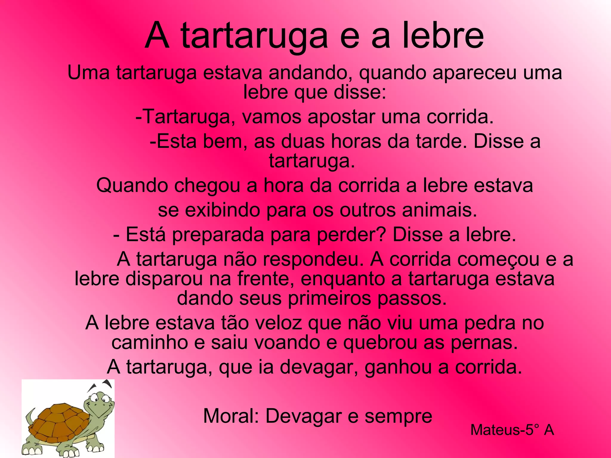 A tartaruga e a lebre
Uma tartaruga estava andando, quando apareceu uma
lebre que disse:
-Tartaruga, vamos apostar uma corrida.
-Esta bem, as duas horas da tarde. Disse a
tartaruga.
Quando chegou a hora da corrida a lebre estava
se exibindo para os outros animais.
- Está preparada para perder? Disse a lebre.
A tartaruga não respondeu. A corrida começou e a
lebre disparou na frente, enquanto a tartaruga estava
dando seus primeiros passos.
A lebre estava tão veloz que não viu uma pedra no
caminho e saiu voando e quebrou as pernas.
A tartaruga, que ia devagar, ganhou a corrida.
Moral: Devagar e sempre
Mateus-5° A