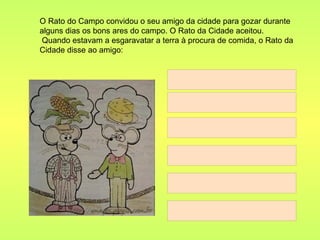 O Rato do Campo convidou o seu amigo da cidade para gozar durante alguns dias os bons ares do campo. O Rato da Cidade aceitou.  Quando estavam a esgaravatar a terra à procura de comida, o Rato da Cidade disse ao amigo: 