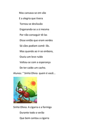 Mas cansava-se em vão
E a alegria que tivera
Tornou-se desilusão
Enganando-se a si mesma
Por não conseguir tê-las
Disse então que eram verdes
Só cães podiam comê- lãs.
Mas quando ao ir-se embora,
Ouviu um leve ruído
Voltou-se com a esperança
De ter caído um cacho.
Alunos: “ Sinhá Olivia quem é você...
Sinhá Olivia: A cigarra e a formiga
Durante todo o verão
Que bem cantou a cigarra
 