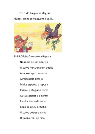Em tudo há que se alegrar.
Alunos: Sinhá Olivia quem é você...
Sinhá Olívia: O corvo e a Raposa
No ramo de um arbusto
O corvo mostrava um queijo
A raposa aproximou-se
Atraída pelo desejo
Muita esperta, a raposa
Passou a elogiar o corvo
As suas penas e o canto
E até a forma de andar.
Cego pelo seu orgulho
O corvo pôs-se a cantar
O queijo caiu do bico
 