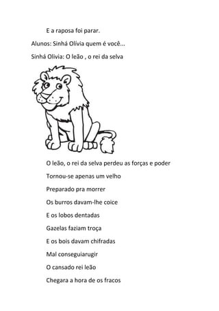 E a raposa foi parar.
Alunos: Sinhá Olívia quem é você...
Sinhá Olivia: O leão , o rei da selva
O leão, o rei da selva perdeu as forças e poder
Tornou-se apenas um velho
Preparado pra morrer
Os burros davam-lhe coice
E os lobos dentadas
Gazelas faziam troça
E os bois davam chifradas
Mal conseguiarugir
O cansado rei leão
Chegara a hora de os fracos
 