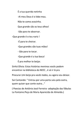 É a tua querida netinha
-Ai meu Deus é o lobo mau.
Não te como avozinha.
Que grande são os teus olhos!
-São para te observar.
-Que grande é o teu nariz !
-É para te cheirar.
-Que grandes são tuas mãos!
- São para te tocar.
-Que grande é a tua boca!
É pra melhor te beijar.
Sinhá Olivia: Estas histórias meninos vocês podem
encontrar na biblioteca do NEEC , é só ir lá pra
Procurar.Um beijo pra vocês todos, eu agora vou deixar.
Sai Cantando: “ Entrou por uma porta saiu pela outra,
quem quiser que conte outra...”
( Poesias de Antônio José Ferreira- adaptação das fábulas
La Fontaine.Peça de Maria Aparecida de Almeida.)
 