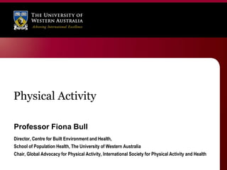 Physical Activity

Professor Fiona Bull
Director, Centre for Built Environment and Health,
School of Population Health, The University of Western Australia
Chair, Global Advocacy for Physical Activity, International Society for Physical Activity and Health
 