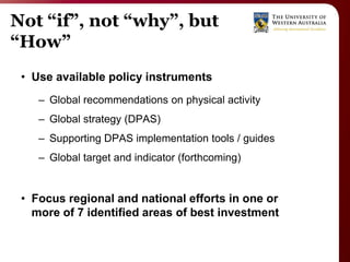 Not “if”, not “why”, but
“How”
 • Use available policy instruments
    – Global recommendations on physical activity
    – Global strategy (DPAS)
    – Supporting DPAS implementation tools / guides
    – Global target and indicator (forthcoming)


 • Focus regional and national efforts in one or
   more of 7 identified areas of best investment
 