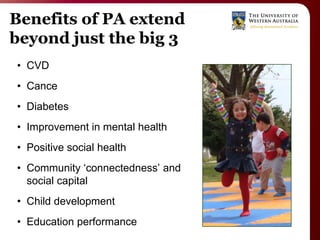Benefits of PA extend
beyond just the big 3
• CVD
• Cance
• Diabetes
• Improvement in mental health
• Positive social health
• Community „connectedness‟ and
  social capital
• Child development
• Education performance
 