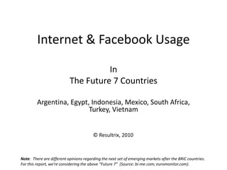 Internet & Facebook Usage
In
The Future 7 Countries
Argentina, Egypt, Indonesia, Mexico, South Africa,
Turkey, Vietnam
Note: There are different opinions regarding the next set of emerging markets after the BRIC countries.
For this report, we’re considering the above “Future 7” (Source: bi-me.com; euromonitor.com).
© Resultrix, 2010
 