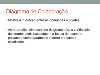 Diagrama de ColaboraçãoMostra a interação entre as operações e objetos.As operações dispostas no diagrama são: a verificação dos termos mais buscados; e a busca de usuários passando como parâmetro o termo e o campo escolhidos. 