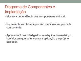 Diagrama de Componentes e ImplantaçãoMostra a dependência dos componentes entre si.Representa as classes que são manipuladas por cada componente.Apresenta 3 nós interligados: a máquina do usuário, o servidor em que se encontra a aplicação e o próprio facebook.