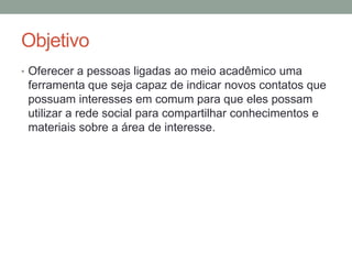 ObjetivoOferecer a pessoas ligadas ao meio acadêmico uma ferramenta que seja capaz de indicar novos contatos que possuam interesses em comum para que eles possam utilizar a rede social para compartilhar conhecimentos e materiais sobre a área de interesse.