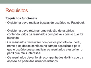 RequisitosRequisitos funcionaisO sistema deve realizar buscas de usuários no Facebook.	O sistema deve retornar uma relação de usuários contendo todos os resultados compatíveis com o que foi buscado.Os resultados devem ser compostos por foto do  perfil, nome e os dados contidos no campo pesquisado para que o usuário possa analisar os resultados e escolher o perfil que mais interessa.Os resultados deverão vir acompanhados do link que da acesso ao perfil dos usuários listados.